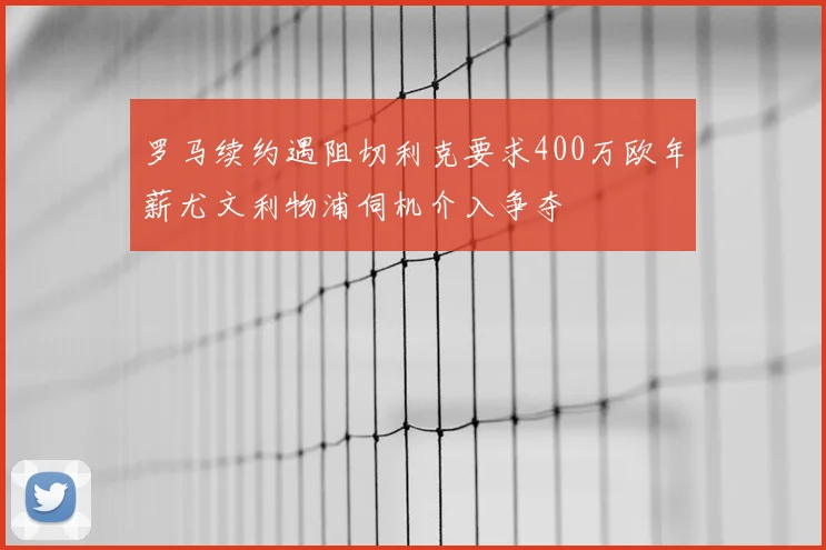 罗马续约遇阻切利克要求400万欧年薪尤文利物浦伺机介入争夺