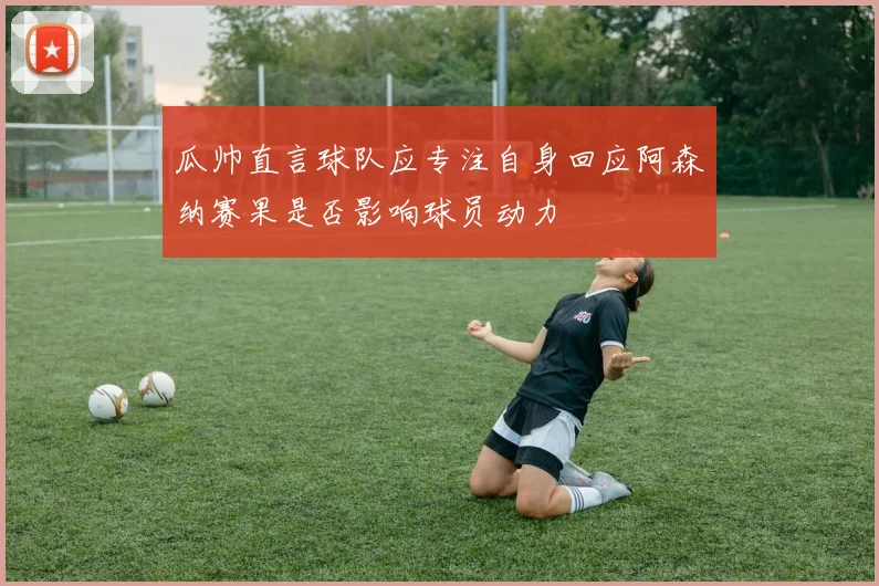 瓜帅直言球队应专注自身回应阿森纳赛果是否影响球员动力