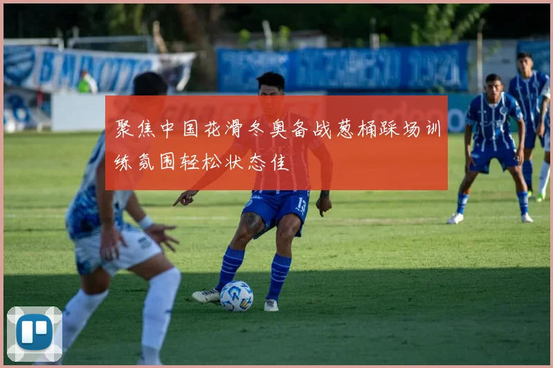 聚焦中国花滑冬奥备战葱桶踩场训练氛围轻松状态佳