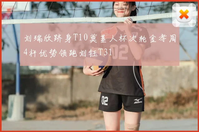 刘瑞欣跻身T10奠基人杯次轮金孝周4杆优势领跑刘钰T31