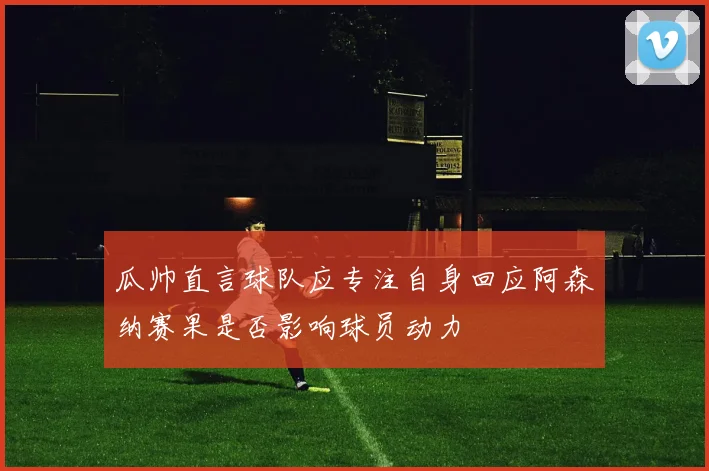 瓜帅直言球队应专注自身回应阿森纳赛果是否影响球员动力