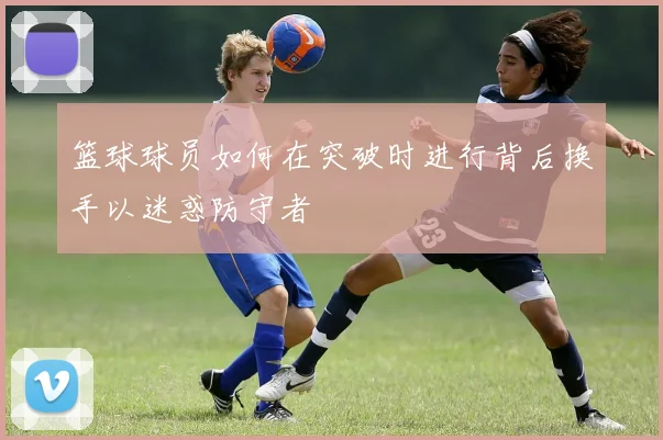 篮球球员如何在突破时进行背后换手以迷惑防守者