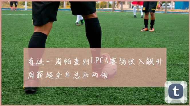 奇迹一周帕查利LPGA赛场收入飙升周薪超全年总和两倍