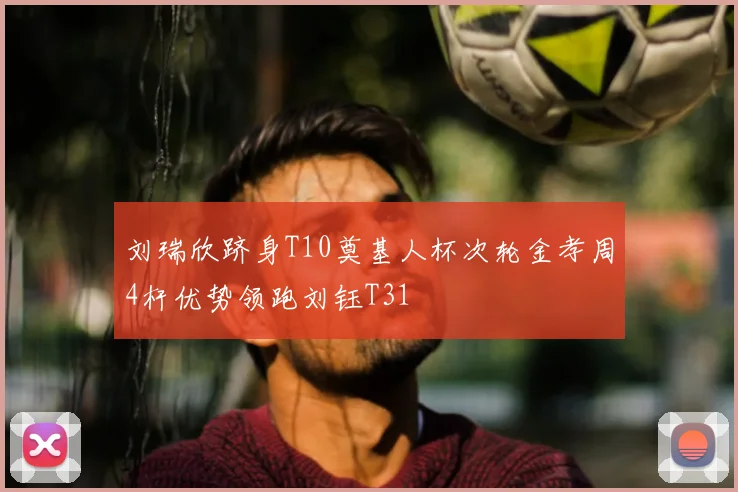 刘瑞欣跻身T10奠基人杯次轮金孝周4杆优势领跑刘钰T31