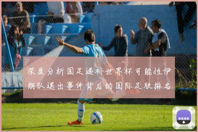 深度分析国足递补世界杯可能性伊朗队退出事件背后的国际足联排名机制